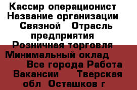 Кассир-операционист › Название организации ­ Связной › Отрасль предприятия ­ Розничная торговля › Минимальный оклад ­ 25 000 - Все города Работа » Вакансии   . Тверская обл.,Осташков г.